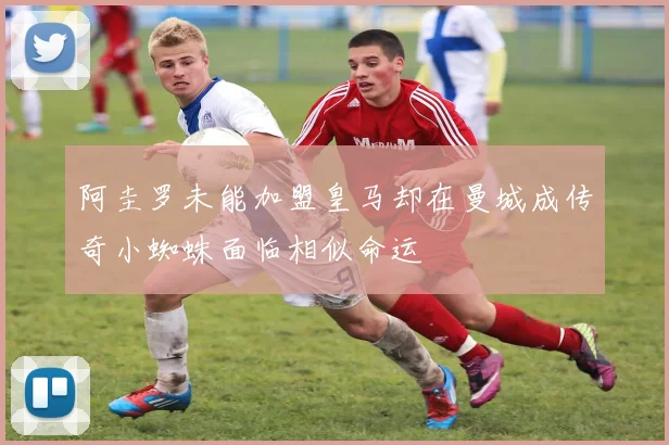 阿圭罗未能加盟皇马却在曼城成传奇小蜘蛛面临相似命运