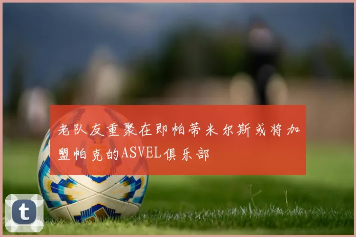 老队友重聚在即帕蒂米尔斯或将加盟帕克的ASVEL俱乐部