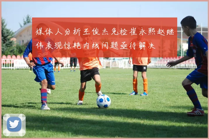 媒体人分析王俊杰免检崔永熙赵继伟表现惊艳内线问题亟待解决