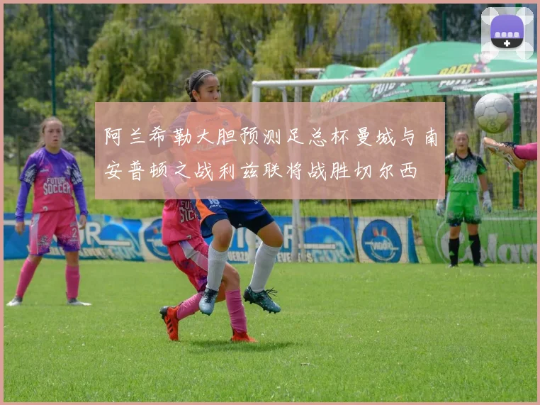 阿兰希勒大胆预测足总杯曼城与南安普顿之战利兹联将战胜切尔西
