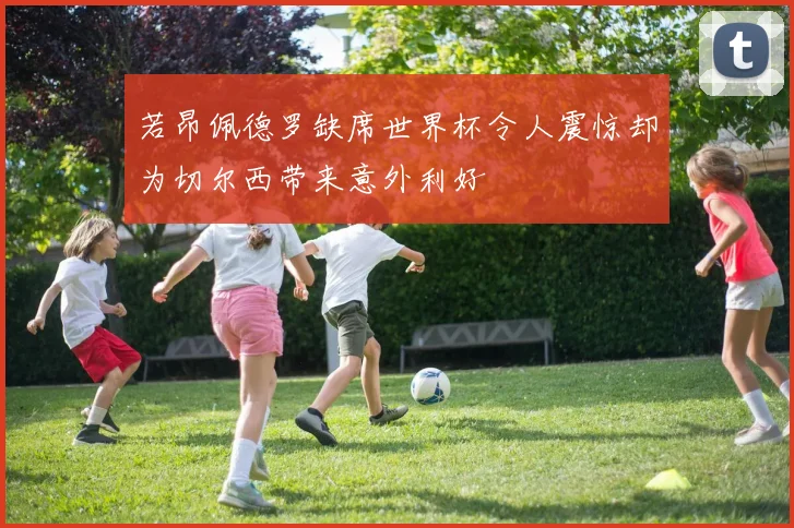 若昂佩德罗缺席世界杯令人震惊却为切尔西带来意外利好
