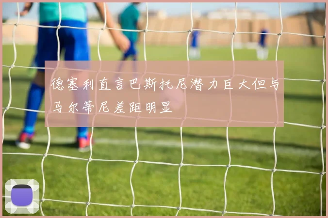 德塞利直言巴斯托尼潜力巨大但与马尔蒂尼差距明显