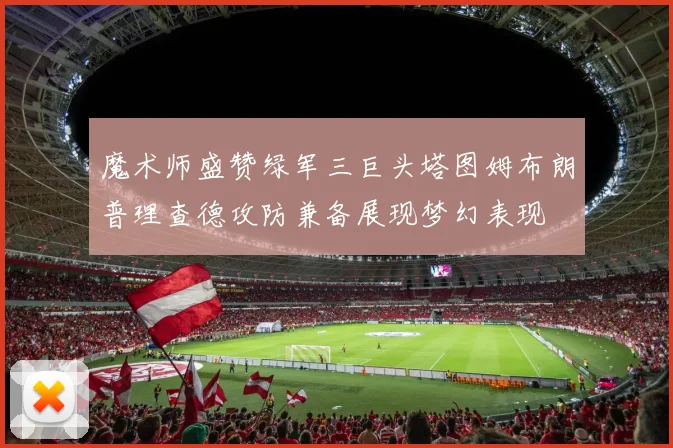 魔术师盛赞绿军三巨头塔图姆布朗普理查德攻防兼备展现梦幻表现