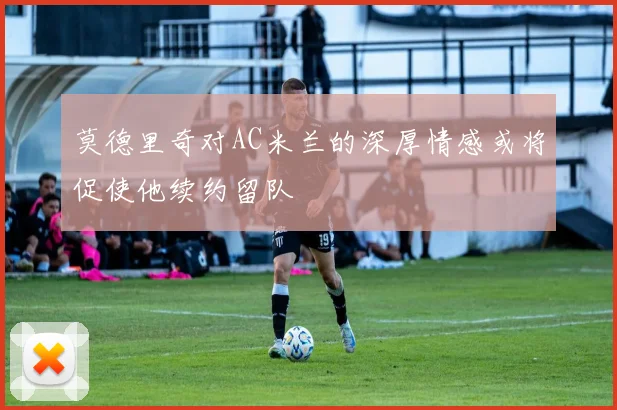 莫德里奇对AC米兰的深厚情感或将促使他续约留队