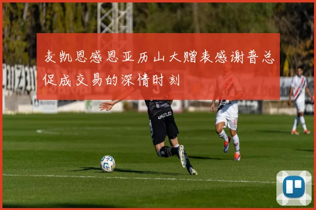 麦凯恩感恩亚历山大赠表感谢普总促成交易的深情时刻