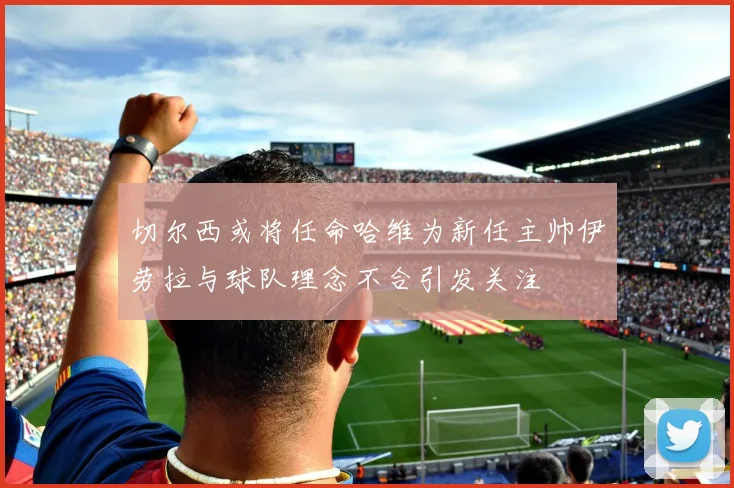 切尔西或将任命哈维为新任主帅伊劳拉与球队理念不合引发关注