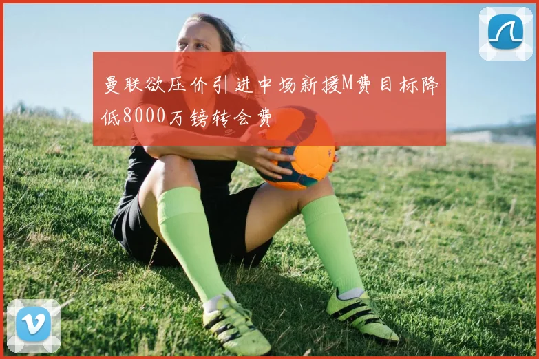 曼联欲压价引进中场新援M费目标降低8000万镑转会费