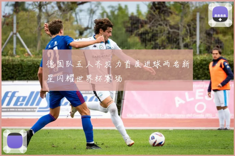 德国队五人齐发力首度进球两名新星闪耀世界杯赛场