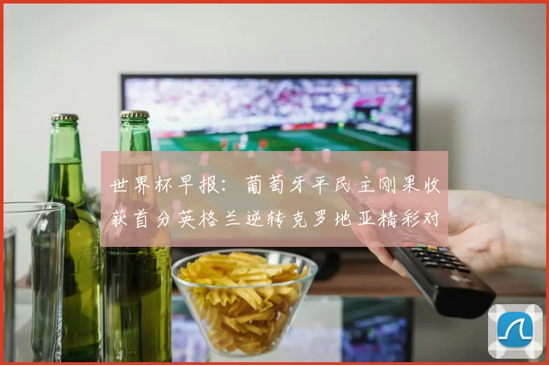 世界杯早报：葡萄牙平民主刚果收获首分英格兰逆转克罗地亚精彩对决