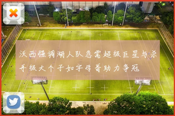 沃西强调湖人队急需超级巨星与杀手级大个子如字母哥助力争冠