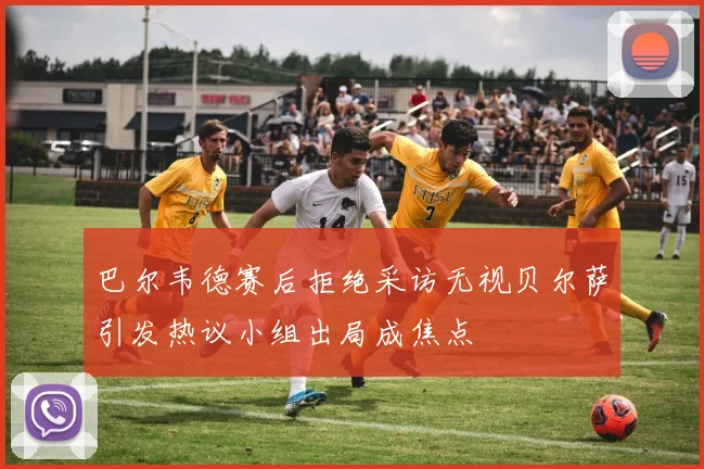 巴尔韦德赛后拒绝采访无视贝尔萨引发热议小组出局成焦点