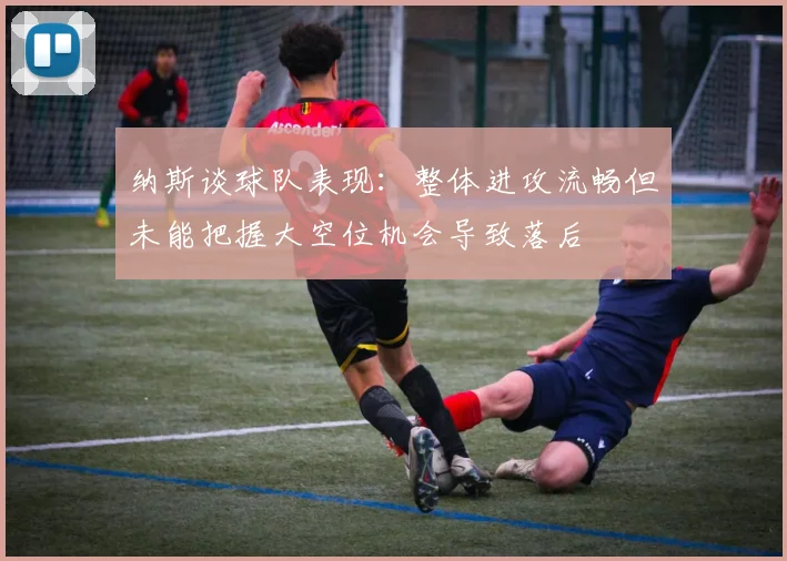 纳斯谈球队表现：整体进攻流畅但未能把握大空位机会导致落后