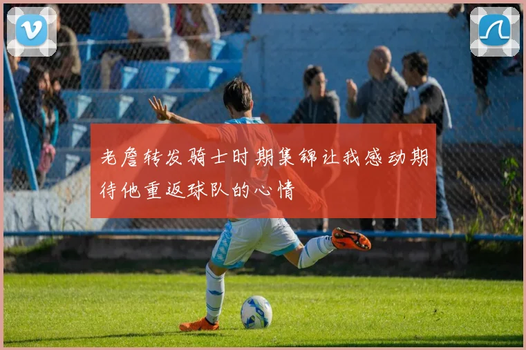 老詹转发骑士时期集锦让我感动期待他重返球队的心情