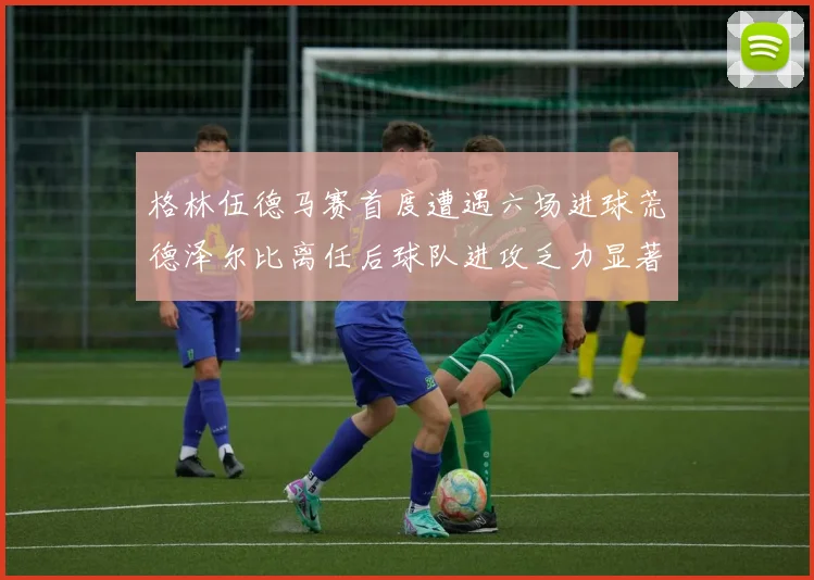 格林伍德马赛首度遭遇六场进球荒德泽尔比离任后球队进攻乏力显著