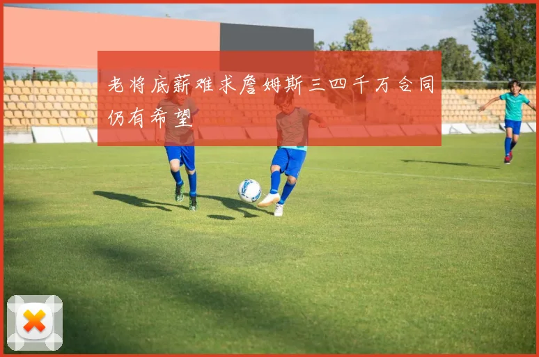 老将底薪难求詹姆斯三四千万合同仍有希望