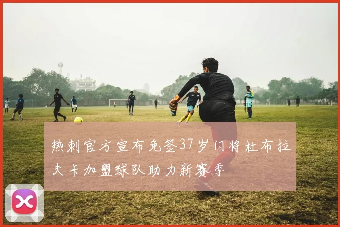热刺官方宣布免签37岁门将杜布拉夫卡加盟球队助力新赛季