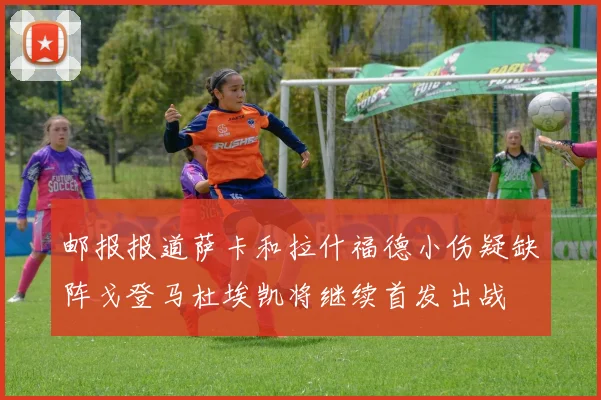 邮报报道萨卡和拉什福德小伤疑缺阵戈登马杜埃凯将继续首发出战