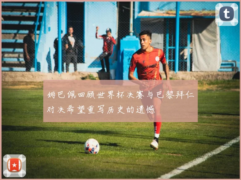 姆巴佩回顾世界杯决赛与巴黎拜仁对决希望重写历史的遗憾