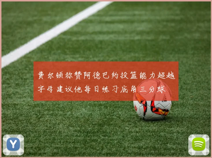费尔顿称赞阿德巴约投篮能力超越字母建议他每日练习底角三分球