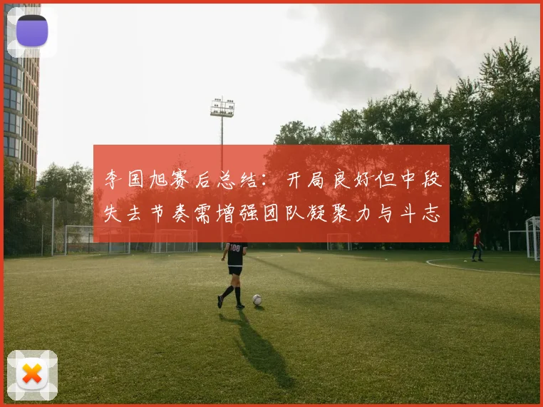 李国旭赛后总结：开局良好但中段失去节奏需增强团队凝聚力与斗志